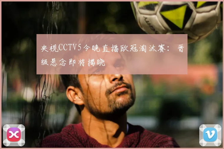 央视CCTV5今晚直播欧冠淘汰赛：晋级悬念即将揭晓
