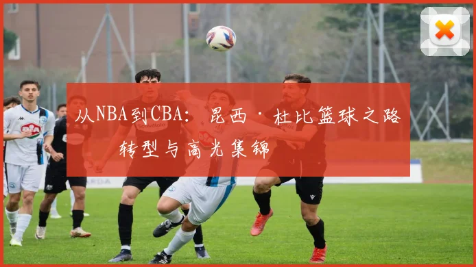 从NBA到CBA：昆西·杜比篮球之路的转型与高光集锦