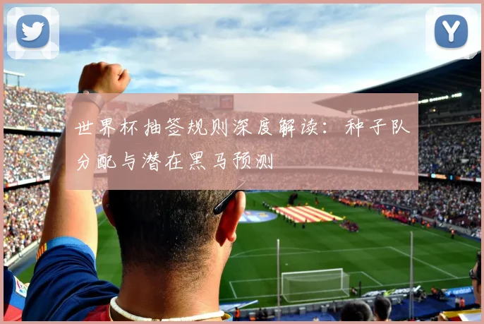 世界杯抽签规则深度解读：种子队分配与潜在黑马预测