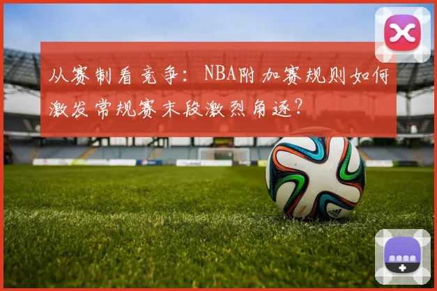 从赛制看竞争:NBA附加赛规则如何激发常规赛末段激烈角逐?