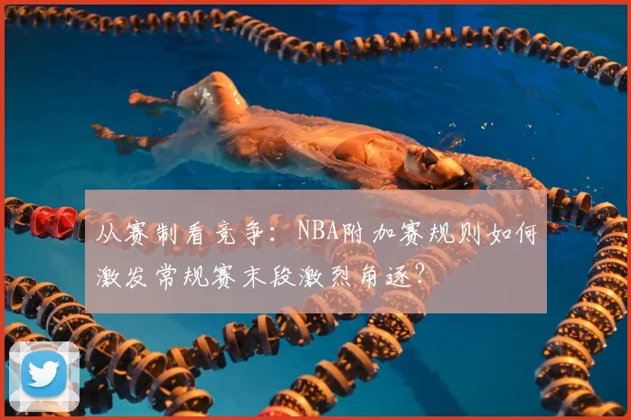 从赛制看竞争：NBA附加赛规则如何激发常规赛末段激烈角逐？