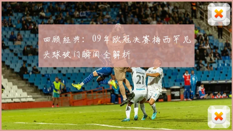 回顾经典：09年欧冠决赛梅西罕见头球破门瞬间全解析