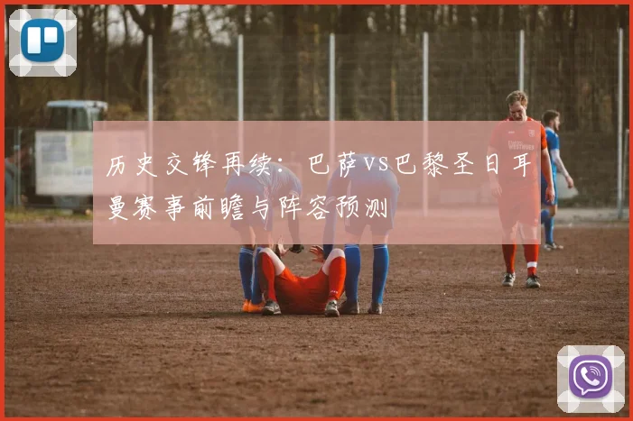 历史交锋再续：巴萨vs巴黎圣日耳曼赛事前瞻与阵容预测