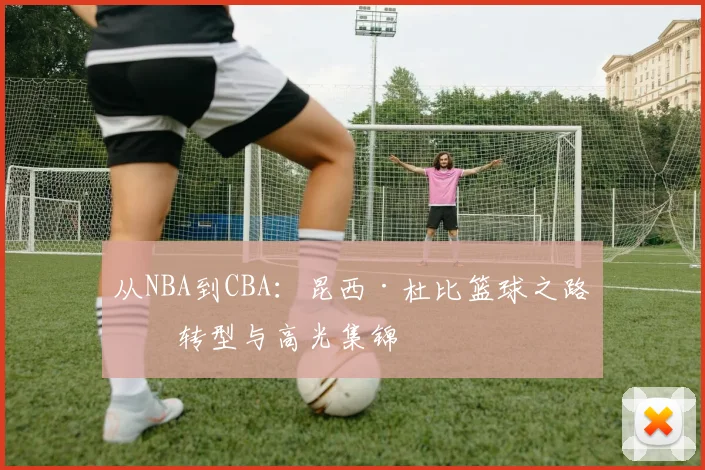 从NBA到CBA:昆西·杜比篮球之路的转型与高光集锦