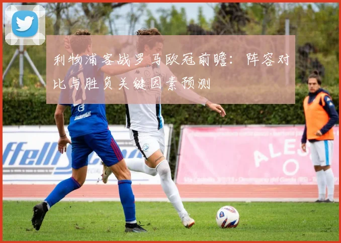 利物浦客战罗马欧冠前瞻：阵容对比与胜负关键因素预测