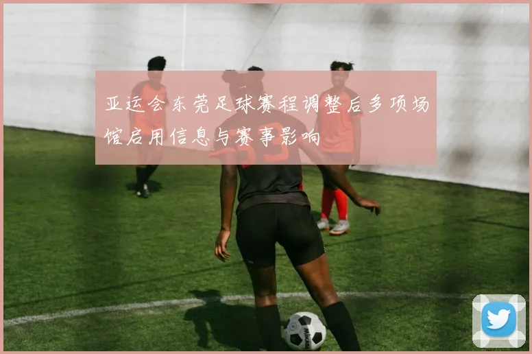 亚运会东莞足球赛程调整后多项场馆启用信息与赛事影响